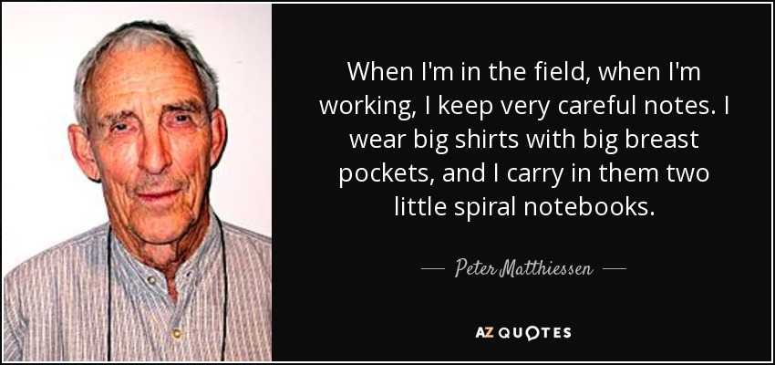 When I'm in the field, when I'm working, I keep very careful notes. I wear big shirts with big breast pockets, and I carry in them two little spiral notebooks. - Peter Matthiessen