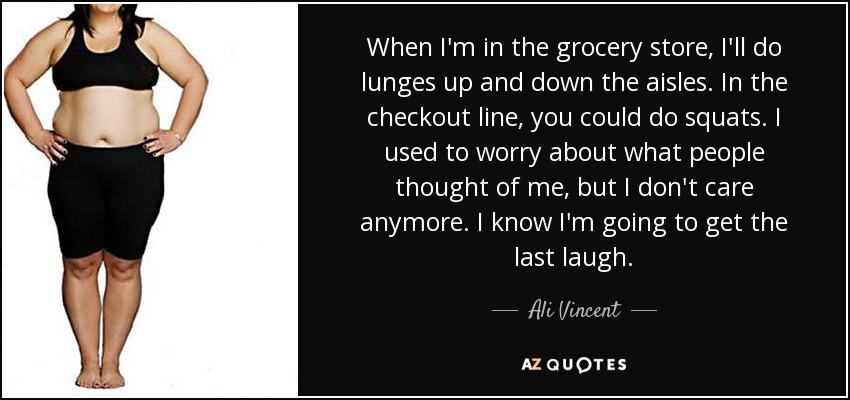 When I'm in the grocery store, I'll do lunges up and down the aisles. In the checkout line, you could do squats. I used to worry about what people thought of me, but I don't care anymore. I know I'm going to get the last laugh. - Ali Vincent