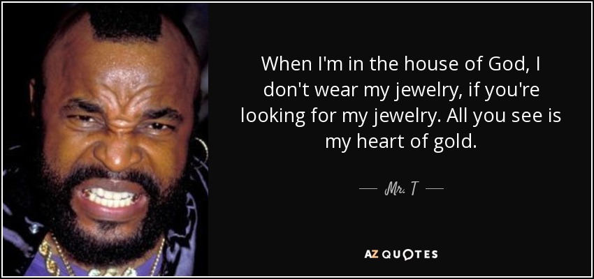 When I'm in the house of God, I don't wear my jewelry, if you're looking for my jewelry. All you see is my heart of gold. - Mr. T