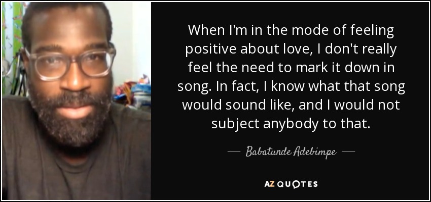 When I'm in the mode of feeling positive about love, I don't really feel the need to mark it down in song. In fact, I know what that song would sound like, and I would not subject anybody to that. - Babatunde Adebimpe