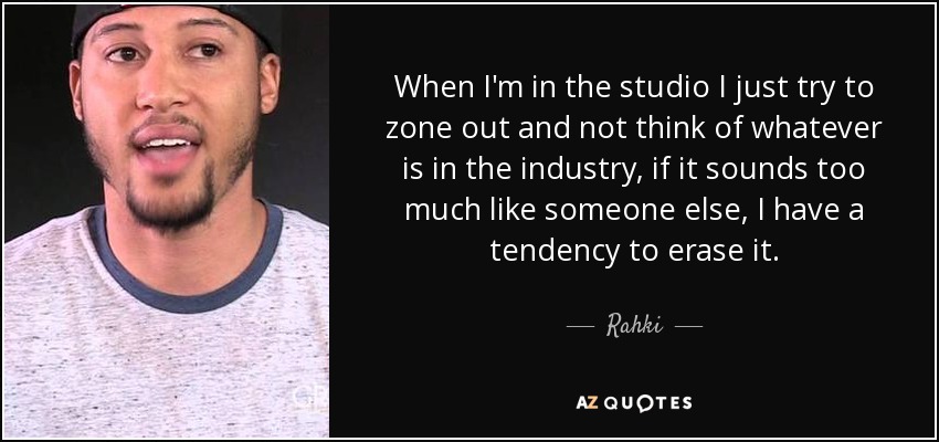 When I'm in the studio I just try to zone out and not think of whatever is in the industry, if it sounds too much like someone else, I have a tendency to erase it. - Rahki