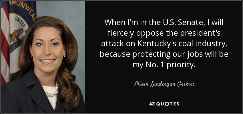 When I'm in the U.S. Senate, I will fiercely oppose the president's attack on Kentucky's coal industry, because protecting our jobs will be my No. 1 priority. - Alison Lundergan Grimes