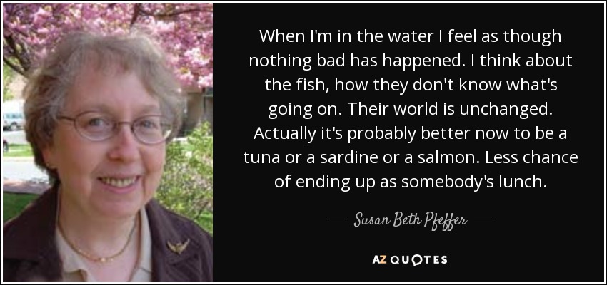 When I'm in the water I feel as though nothing bad has happened. I think about the fish, how they don't know what's going on. Their world is unchanged. Actually it's probably better now to be a tuna or a sardine or a salmon. Less chance of ending up as somebody's lunch. - Susan Beth Pfeffer