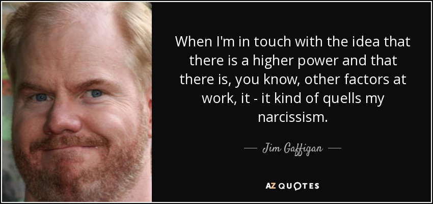 When I'm in touch with the idea that there is a higher power and that there is, you know, other factors at work, it - it kind of quells my narcissism. - Jim Gaffigan