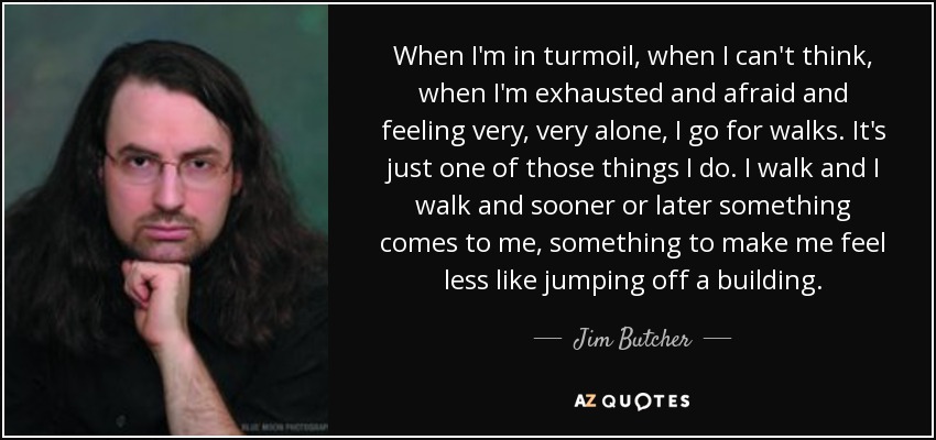 When I'm in turmoil, when I can't think, when I'm exhausted and afraid and feeling very, very alone, I go for walks. It's just one of those things I do. I walk and I walk and sooner or later something comes to me, something to make me feel less like jumping off a building. - Jim Butcher