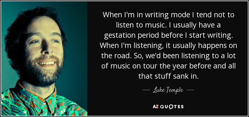When I'm in writing mode I tend not to listen to music. I usually have a gestation period before I start writing. When I'm listening, it usually happens on the road. So, we'd been listening to a lot of music on tour the year before and all that stuff sank in. - Luke Temple