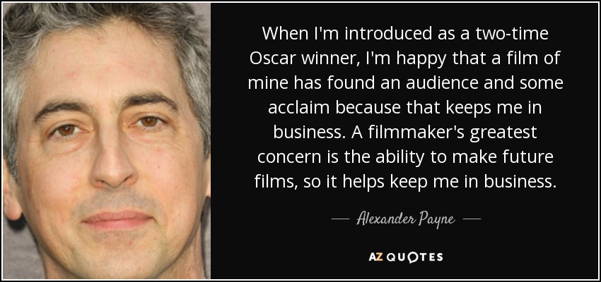 When I'm introduced as a two-time Oscar winner, I'm happy that a film of mine has found an audience and some acclaim because that keeps me in business. A filmmaker's greatest concern is the ability to make future films, so it helps keep me in business. - Alexander Payne
