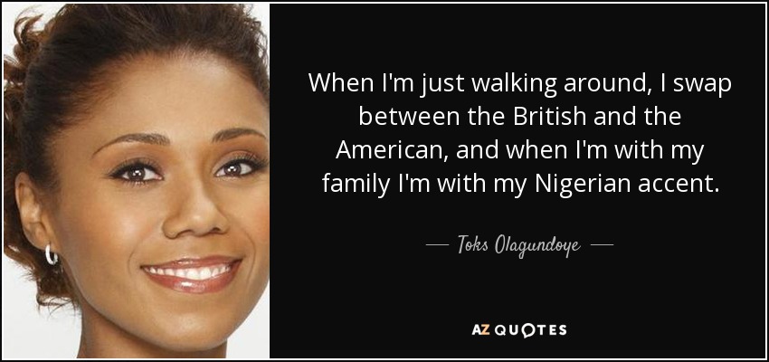 When I'm just walking around, I swap between the British and the American, and when I'm with my family I'm with my Nigerian accent. - Toks Olagundoye