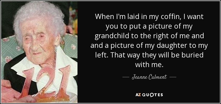 When I'm laid in my coffin, I want you to put a picture of my grandchild to the right of me and and a picture of my daughter to my left. That way they will be buried with me. - Jeanne Calment