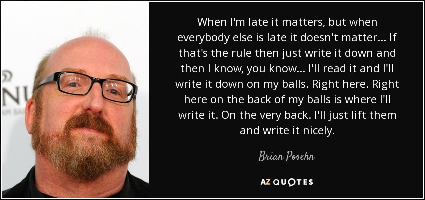 When I'm late it matters, but when everybody else is late it doesn't matter... If that's the rule then just write it down and then I know, you know... I'll read it and I'll write it down on my balls. Right here. Right here on the back of my balls is where I'll write it. On the very back. I'll just lift them and write it nicely. - Brian Posehn