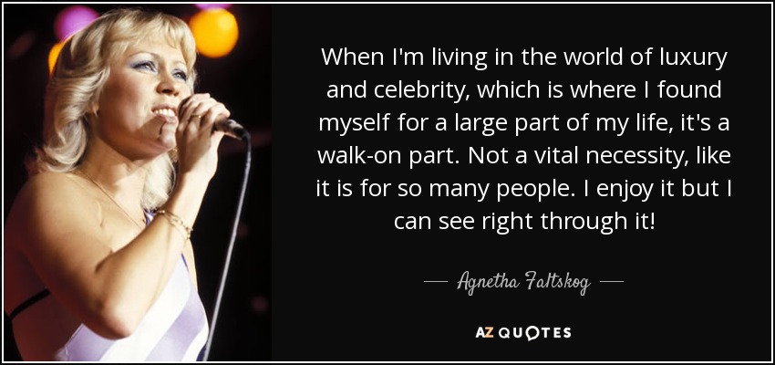 When I'm living in the world of luxury and celebrity, which is where I found myself for a large part of my life, it's a walk-on part. Not a vital necessity, like it is for so many people. I enjoy it but I can see right through it! - Agnetha Faltskog