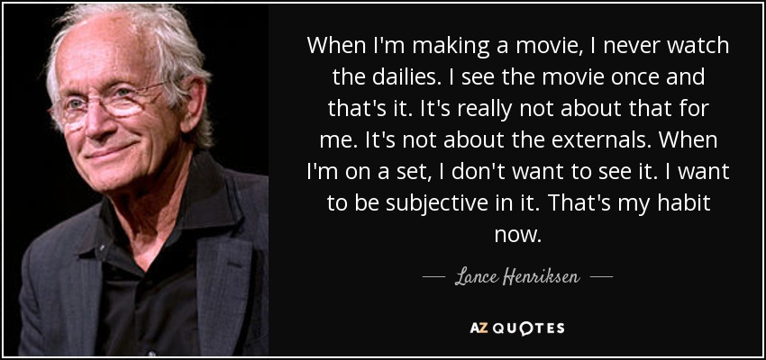 When I'm making a movie, I never watch the dailies. I see the movie once and that's it. It's really not about that for me. It's not about the externals. When I'm on a set, I don't want to see it. I want to be subjective in it. That's my habit now. - Lance Henriksen