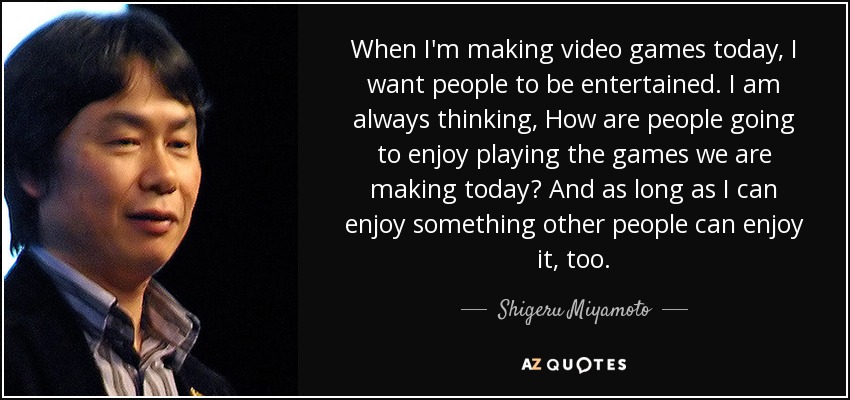 When I'm making video games today, I want people to be entertained. I am always thinking, How are people going to enjoy playing the games we are making today? And as long as I can enjoy something other people can enjoy it, too. - Shigeru Miyamoto