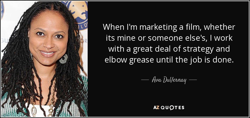 When I'm marketing a film, whether its mine or someone else's, I work with a great deal of strategy and elbow grease until the job is done. - Ava DuVernay