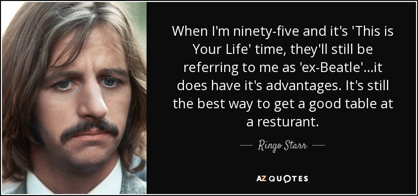 When I'm ninety-five and it's 'This is Your Life' time, they'll still be referring to me as 'ex-Beatle'...it does have it's advantages. It's still the best way to get a good table at a resturant. - Ringo Starr