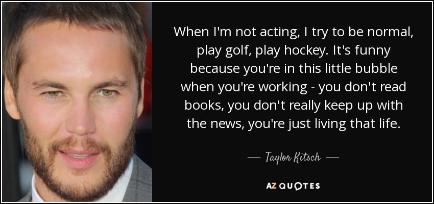 When I'm not acting, I try to be normal, play golf, play hockey. It's funny because you're in this little bubble when you're working - you don't read books, you don't really keep up with the news, you're just living that life. - Taylor Kitsch