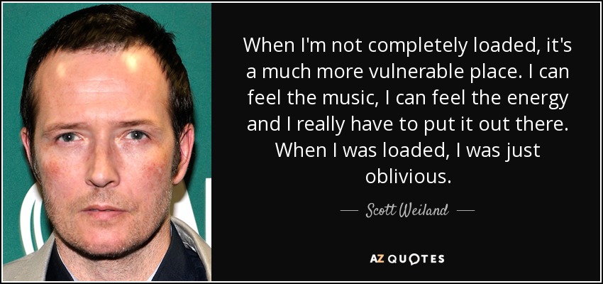 When I'm not completely loaded, it's a much more vulnerable place. I can feel the music, I can feel the energy and I really have to put it out there. When I was loaded, I was just oblivious. - Scott Weiland