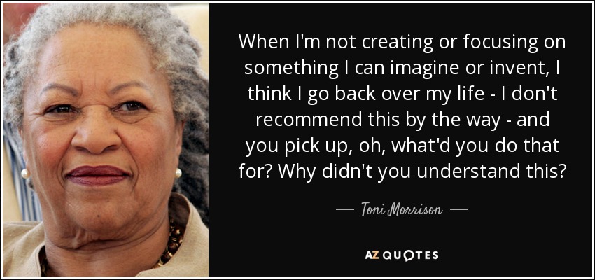 When I'm not creating or focusing on something I can imagine or invent, I think I go back over my life - I don't recommend this by the way - and you pick up, oh, what'd you do that for? Why didn't you understand this? - Toni Morrison