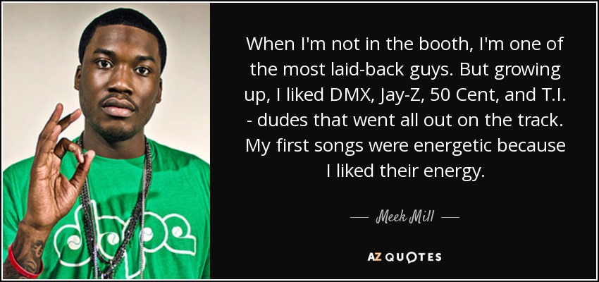 When I'm not in the booth, I'm one of the most laid-back guys. But growing up, I liked DMX, Jay-Z, 50 Cent, and T.I. - dudes that went all out on the track. My first songs were energetic because I liked their energy. - Meek Mill