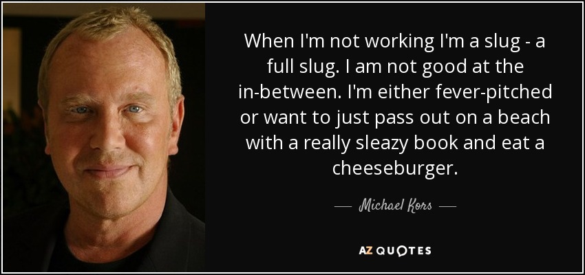 When I'm not working I'm a slug - a full slug. I am not good at the in-between. I'm either fever-pitched or want to just pass out on a beach with a really sleazy book and eat a cheeseburger. - Michael Kors