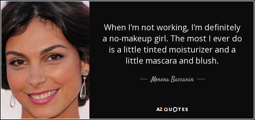 When I'm not working, I'm definitely a no-makeup girl. The most I ever do is a little tinted moisturizer and a little mascara and blush. - Morena Baccarin