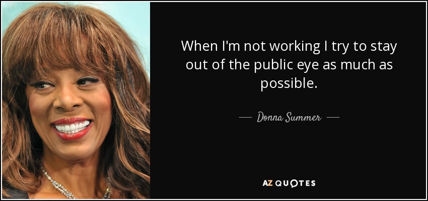 When I'm not working I try to stay out of the public eye as much as possible. - Donna Summer