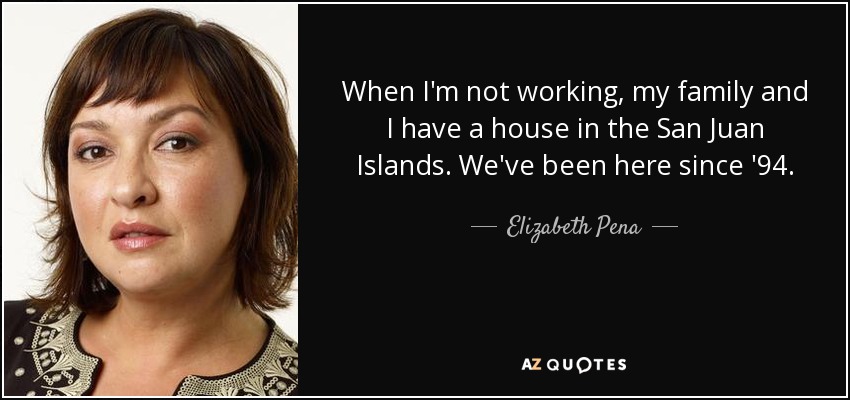 When I'm not working, my family and I have a house in the San Juan Islands. We've been here since '94. - Elizabeth Pena