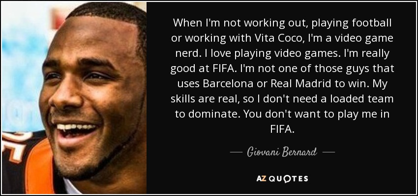 When I'm not working out, playing football or working with Vita Coco, I'm a video game nerd. I love playing video games. I'm really good at FIFA. I'm not one of those guys that uses Barcelona or Real Madrid to win. My skills are real, so I don't need a loaded team to dominate. You don't want to play me in FIFA. - Giovani Bernard