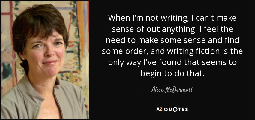 When I'm not writing, I can't make sense of out anything. I feel the need to make some sense and find some order, and writing fiction is the only way I've found that seems to begin to do that. - Alice McDermott