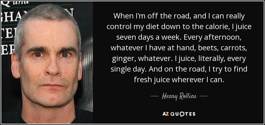 When I'm off the road, and I can really control my diet down to the calorie, I juice seven days a week. Every afternoon, whatever I have at hand, beets, carrots, ginger, whatever. I juice, literally, every single day. And on the road, I try to find fresh juice wherever I can. - Henry Rollins