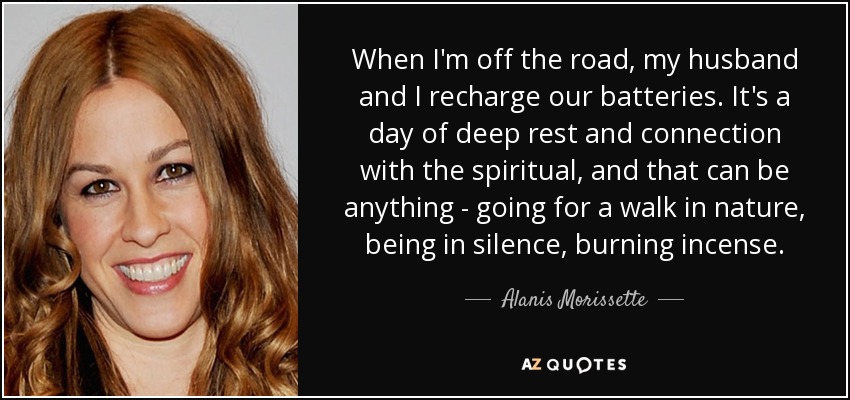 When I'm off the road, my husband and I recharge our batteries. It's a day of deep rest and connection with the spiritual, and that can be anything - going for a walk in nature, being in silence, burning incense. - Alanis Morissette