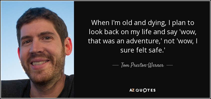 When I'm old and dying, I plan to look back on my life and say 'wow, that was an adventure,' not 'wow, I sure felt safe.' - Tom Preston-Werner