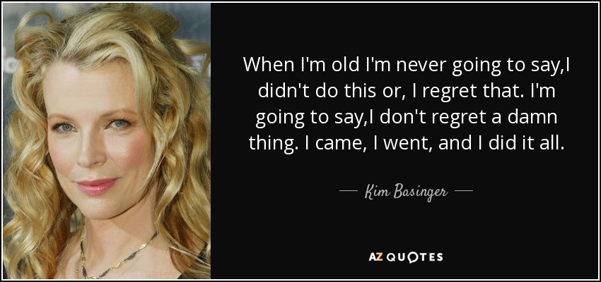 When I'm old I'm never going to say,I didn't do this or, I regret that. I'm going to say,I don't regret a damn thing. I came, I went, and I did it all. - Kim Basinger