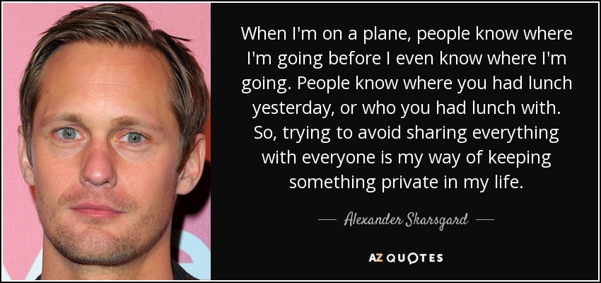 When I'm on a plane, people know where I'm going before I even know where I'm going. People know where you had lunch yesterday, or who you had lunch with. So, trying to avoid sharing everything with everyone is my way of keeping something private in my life. - Alexander Skarsgard