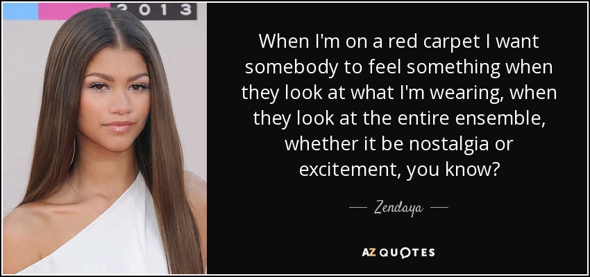 When I'm on a red carpet I want somebody to feel something when they look at what I'm wearing, when they look at the entire ensemble, whether it be nostalgia or excitement, you know? - Zendaya