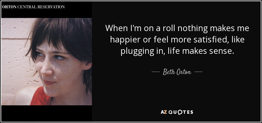 When I'm on a roll nothing makes me happier or feel more satisfied, like plugging in, life makes sense. - Beth Orton