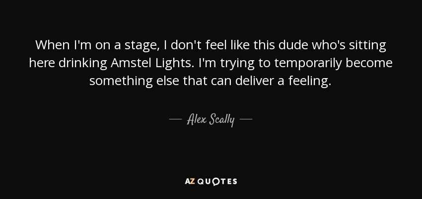 When I'm on a stage, I don't feel like this dude who's sitting here drinking Amstel Lights. I'm trying to temporarily become something else that can deliver a feeling. - Alex Scally