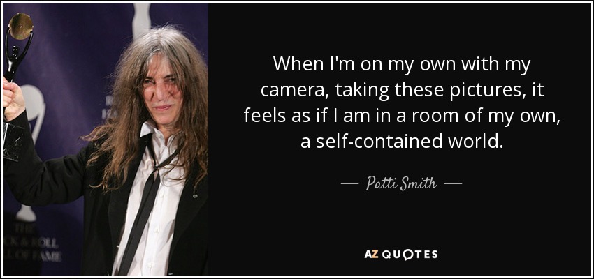 When I'm on my own with my camera, taking these pictures, it feels as if I am in a room of my own, a self-contained world. - Patti Smith