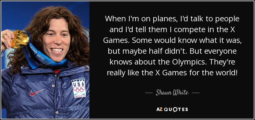 When I'm on planes, I'd talk to people and I'd tell them I compete in the X Games. Some would know what it was, but maybe half didn't. But everyone knows about the Olympics. They're really like the X Games for the world! - Shaun White