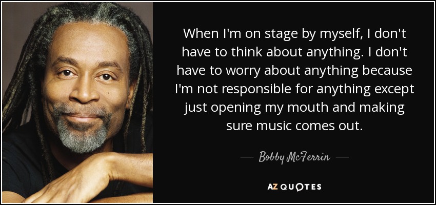 When I'm on stage by myself, I don't have to think about anything. I don't have to worry about anything because I'm not responsible for anything except just opening my mouth and making sure music comes out. - Bobby McFerrin