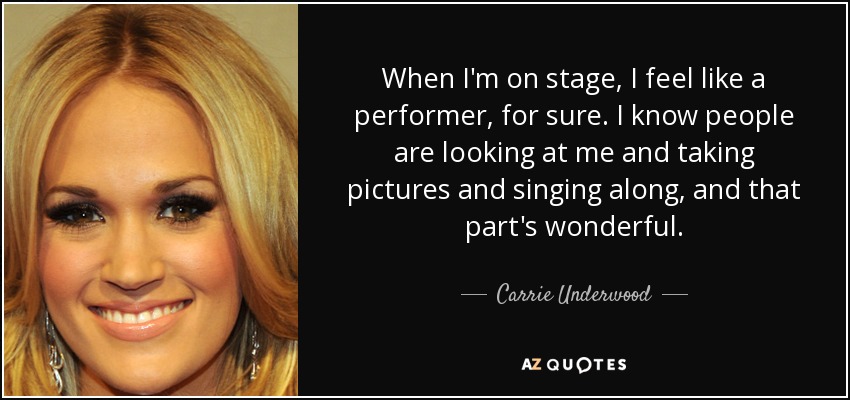 When I'm on stage, I feel like a performer, for sure. I know people are looking at me and taking pictures and singing along, and that part's wonderful. - Carrie Underwood