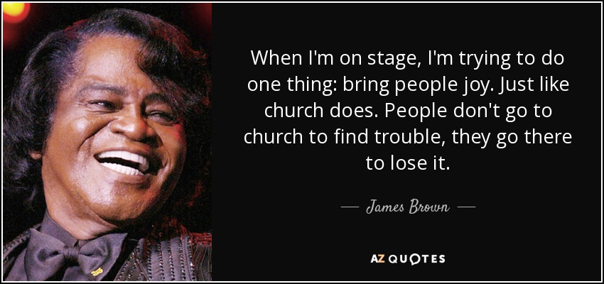 When I'm on stage, I'm trying to do one thing: bring people joy. Just like church does. People don't go to church to find trouble, they go there to lose it. - James Brown