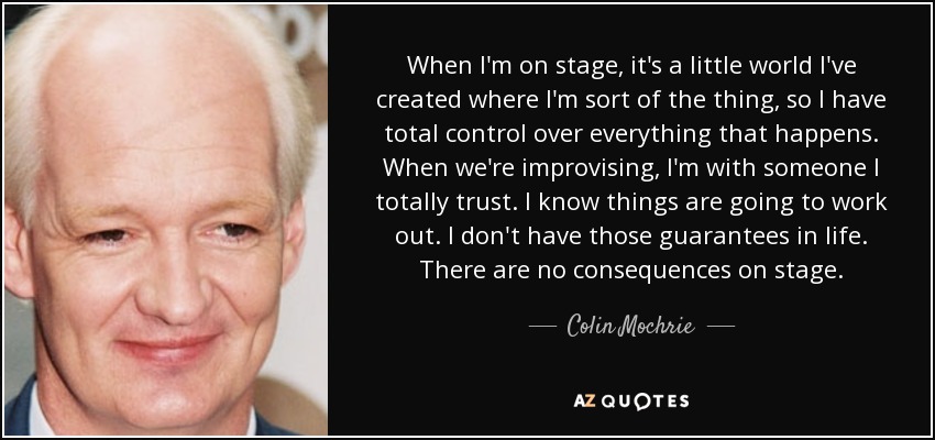When I'm on stage, it's a little world I've created where I'm sort of the thing, so I have total control over everything that happens. When we're improvising, I'm with someone I totally trust. I know things are going to work out. I don't have those guarantees in life. There are no consequences on stage. - Colin Mochrie