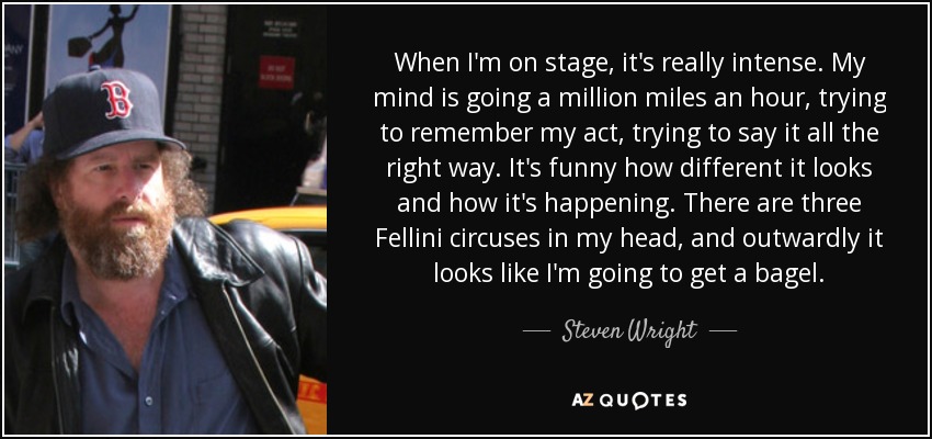 When I'm on stage, it's really intense. My mind is going a million miles an hour, trying to remember my act, trying to say it all the right way. It's funny how different it looks and how it's happening. There are three Fellini circuses in my head, and outwardly it looks like I'm going to get a bagel. - Steven Wright