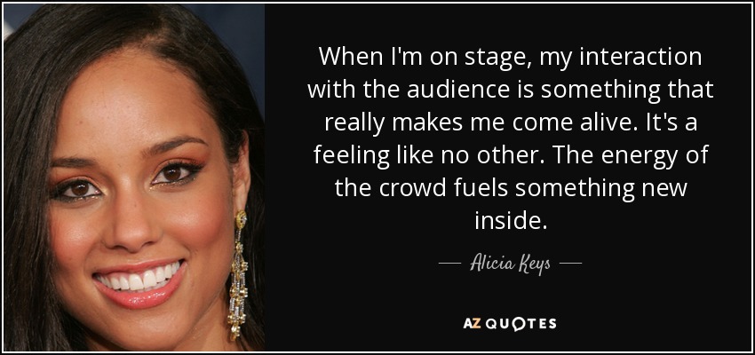 When I'm on stage, my interaction with the audience is something that really makes me come alive. It's a feeling like no other. The energy of the crowd fuels something new inside. - Alicia Keys
