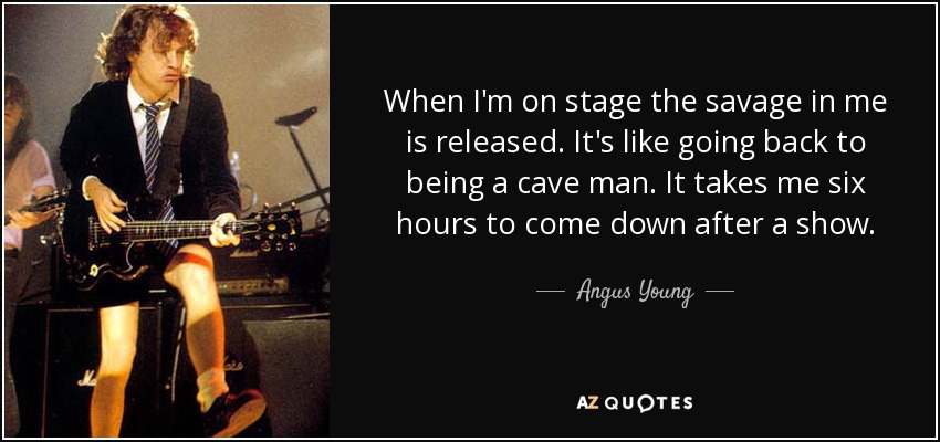 When I'm on stage the savage in me is released. It's like going back to being a cave man. It takes me six hours to come down after a show. - Angus Young