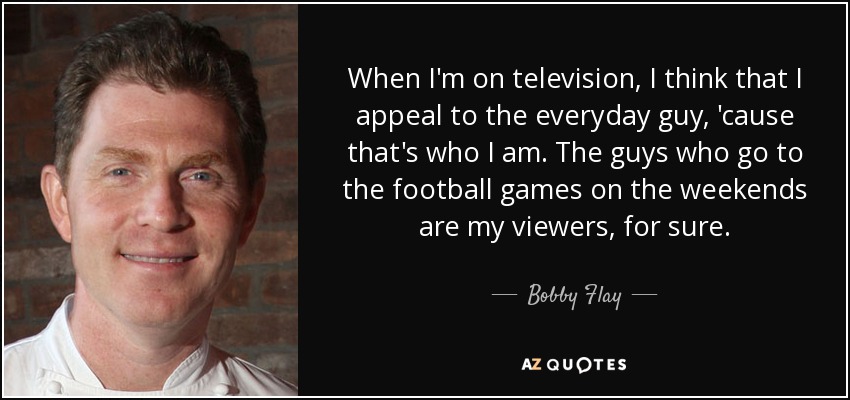 When I'm on television, I think that I appeal to the everyday guy, 'cause that's who I am. The guys who go to the football games on the weekends are my viewers, for sure. - Bobby Flay