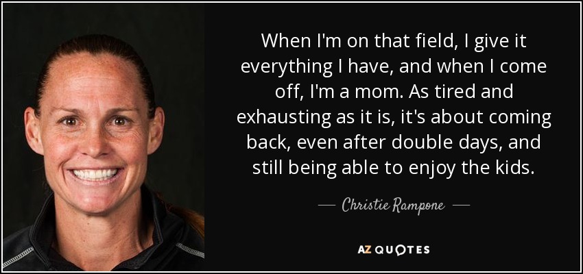 When I'm on that field, I give it everything I have, and when I come off, I'm a mom. As tired and exhausting as it is, it's about coming back, even after double days, and still being able to enjoy the kids. - Christie Rampone