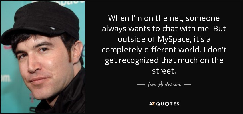 When I'm on the net, someone always wants to chat with me. But outside of MySpace, it's a completely different world. I don't get recognized that much on the street. - Tom Anderson