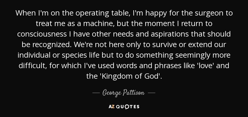 When I'm on the operating table, I'm happy for the surgeon to treat me as a machine, but the moment I return to consciousness I have other needs and aspirations that should be recognized. We're not here only to survive or extend our individual or species life but to do something seemingly more difficult, for which I've used words and phrases like 'love' and the 'Kingdom of God'. - George Pattison